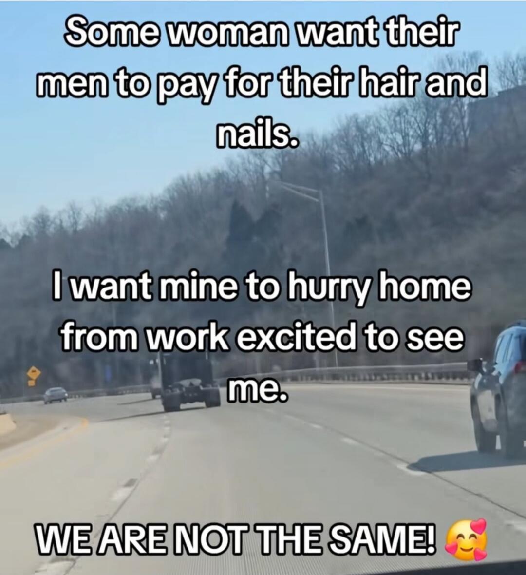 Some woman want their men to pay for their hair and nails. I want mine to hurry home from work excited to see me. WE ARE NOT THE SAME!