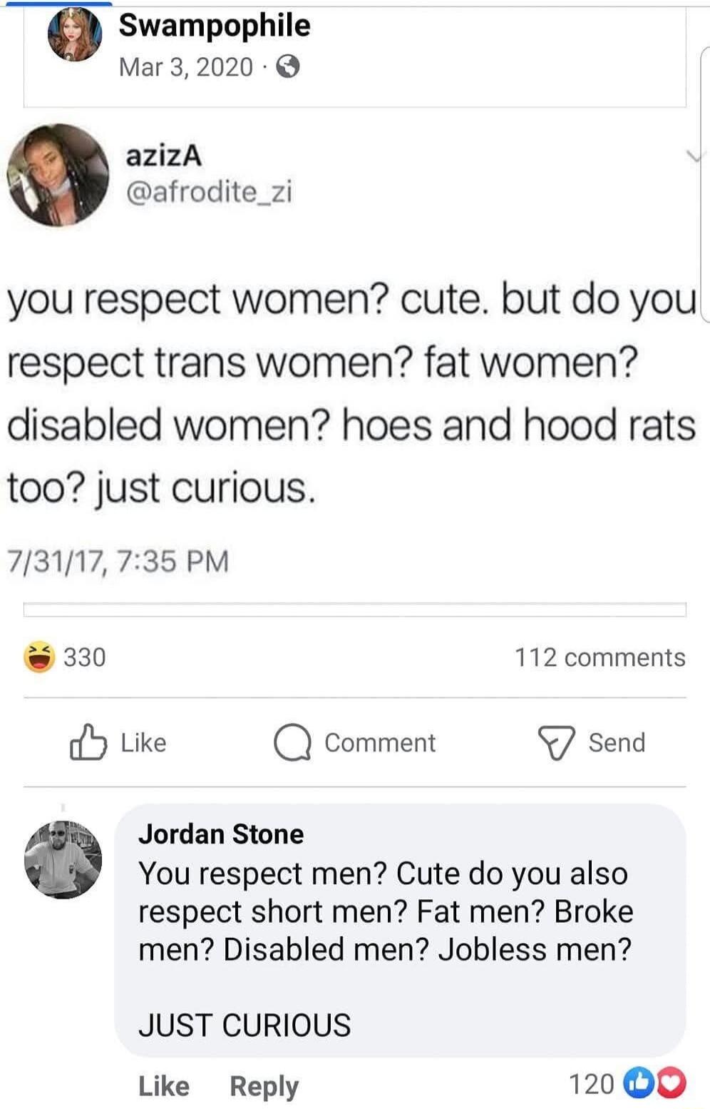 T Swampophile Mar 32020 azizA afrodite_zi you respect women cute but do you respect trans women fat women disabled women hoes and hood rats too just curious 713117735 PM 330 112 comments Y Like Q comment send Jordan Stone You respect men Cute do you also respect short men Fat men Broke men Disabled men Jobless men JUST CURIOUS Like Reply 120 00