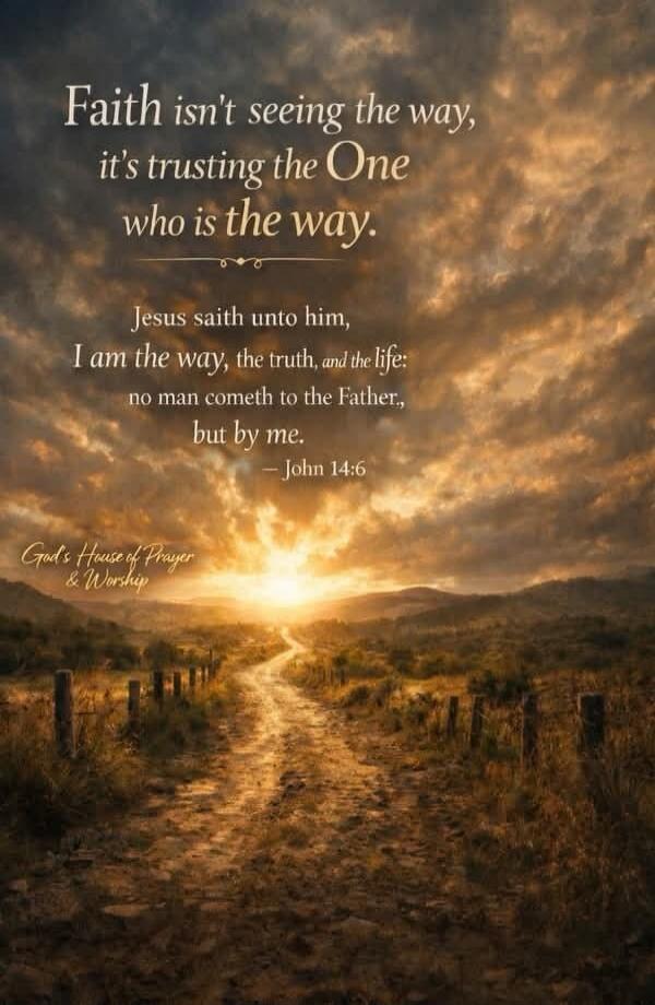Faith isn't seeing the way, it's trusting the One who is the way. Jesus saith unto him, I am the way, the truth, and the life: no man cometh to the Father, but by me. - John 14:6. God's House of Prayer & Worship.