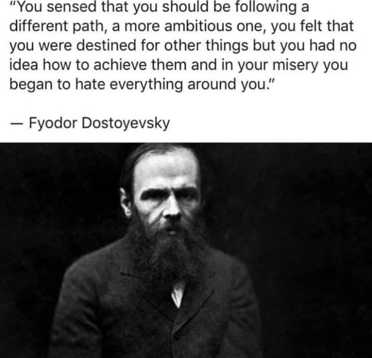 You sensed that you should be following a different path a more ambitious one you felt that you were destined for other things but you had no idea how to achieve them and in your misery you began to hate everything around you Fyodor Dostoyevsky