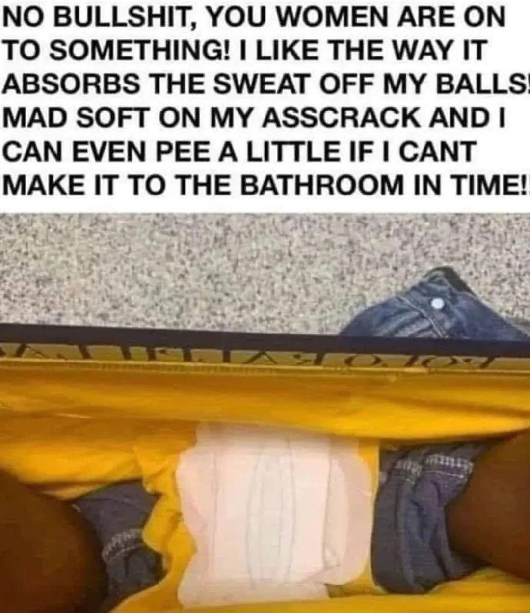 NO BULLSHIT YOU WOMEN ARE ON TO SOMETHING LIKE THE WAY IT ABSORBS THE SWEAT OFF MY BALLS MAD SOFT ON MY ASSCRACK AND CAN EVEN PEE A LITTLE IF CANT MAKE IT TO THE BATHROOM IN TIME s 4 o o el o NV y BT 2 5 e y