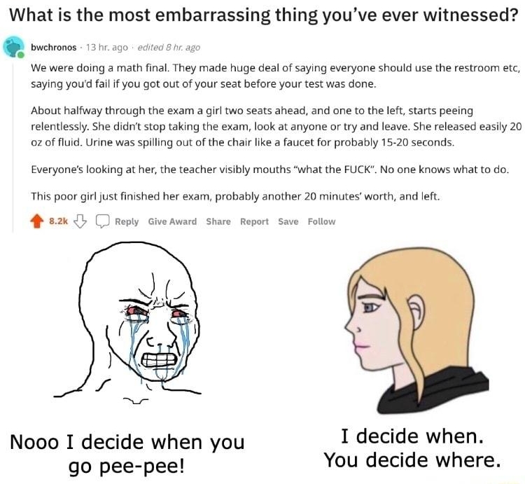 X wAskReddit Postod by Konkes What is the most embarrassing thing youve ever witnessed We vere doing mat fna They made huge deal f sang everyone shauld use the esroom et saying you a1 you gotout o your seat before your testwas done 18 hours ago B4 About altway thrcughthe exam 3 il seats ahead and one o the e statspeeing eleneslyShe it stop aking the exam lok a anyone o ry and eave Sh released easy