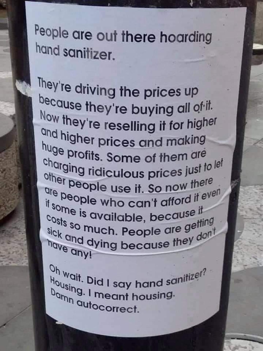 People are out there hoarding hand sanitizer Tteye driving the prices up CQuse theyre buying all of N 3 QOW theyre reselling it for highef hnd higher prices and making 9 Profits Some of them ar Chfging ridii y ustfole Othe Iculous prices J re Ure People use jt So now e o Ve it sopeople who cant afford te e Ko Vait p itize OUsing d say hand san e meant housing SUtocorrect