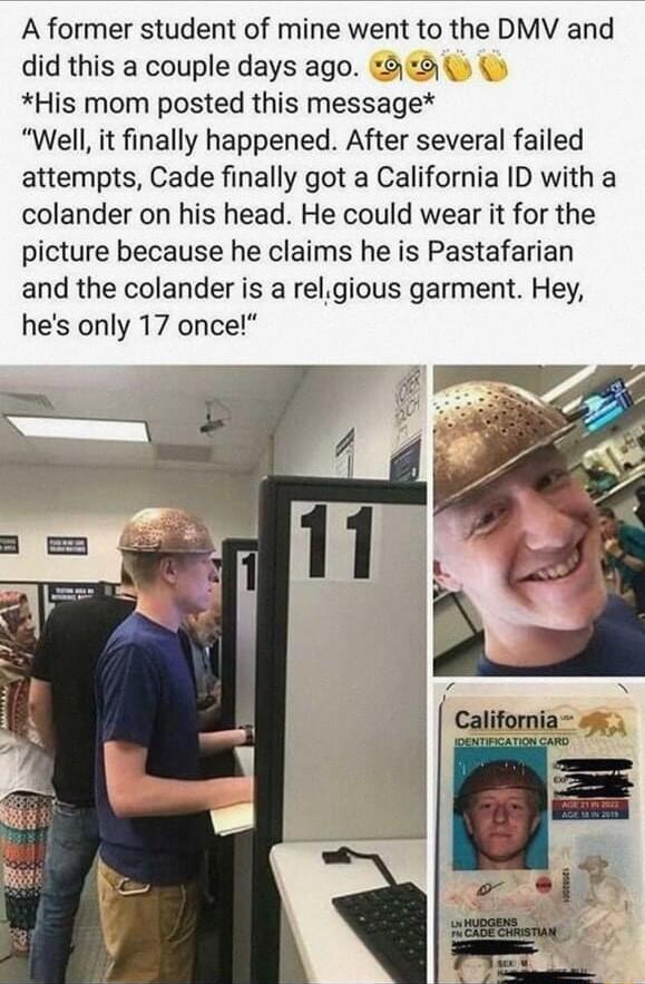 A former student of mine went to the DMV and did this a couple days ago 8 His mom posted this message Well it finally happened After several failed attempts Cade finally got a California ID with a colander on his head He could wear it for the picture because he claims he is Pastafarian and the colander is a relgious garment Hey hes only 17 once