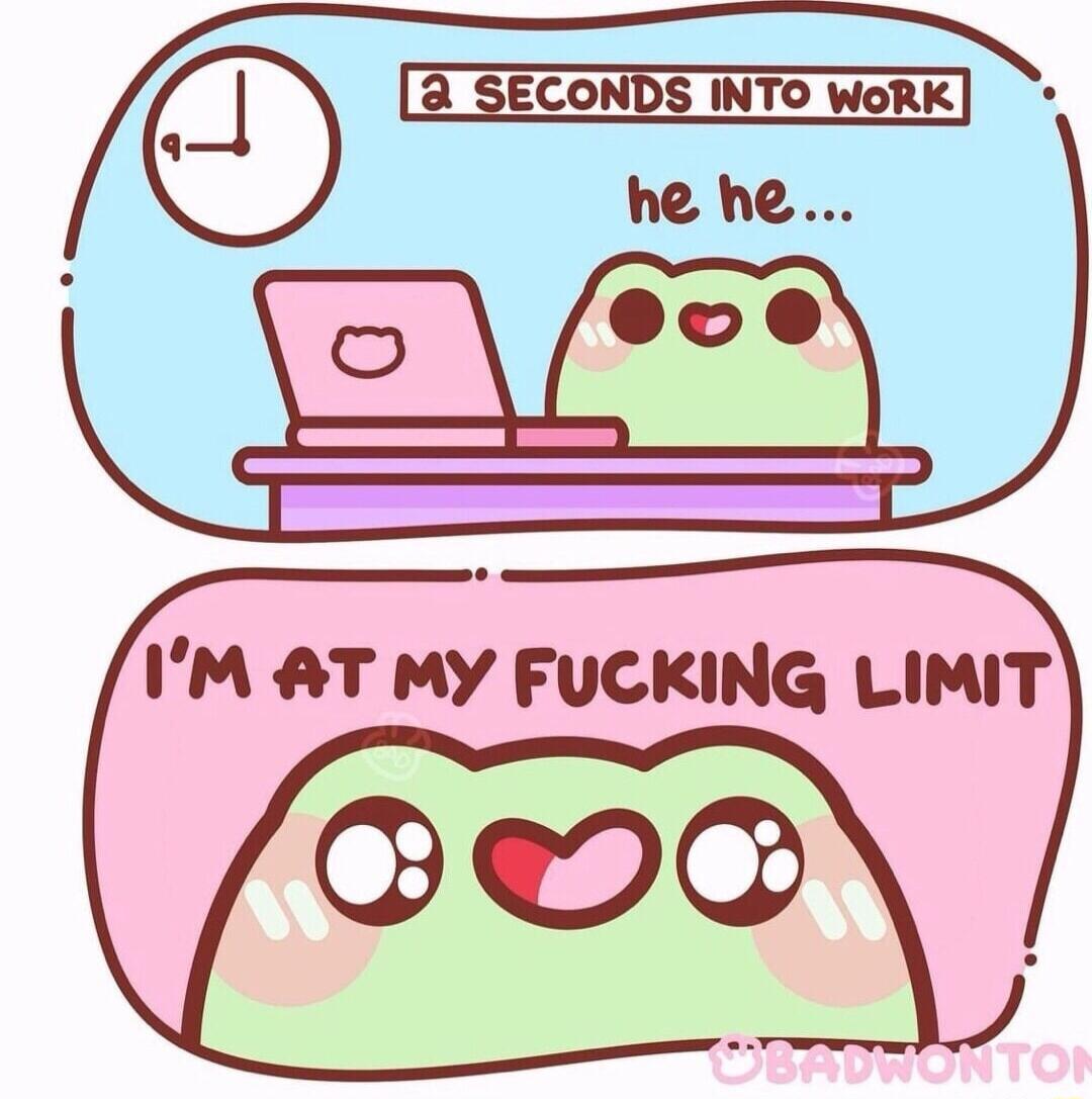 3 SECONDS INTO WoRK IM AT MY FUCKING LIMIT