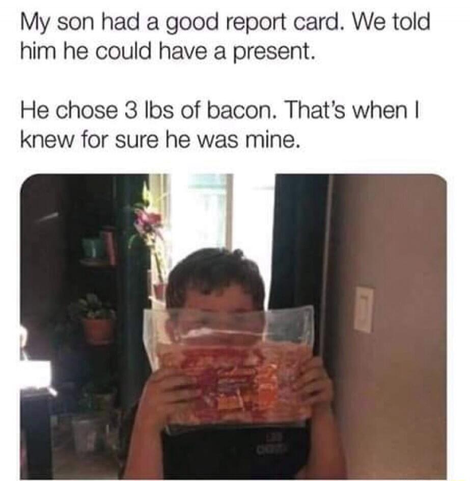 My son had a good report card. We told him he could have a present. He chose 3 lbs of bacon. That's when I knew for sure he was mine.