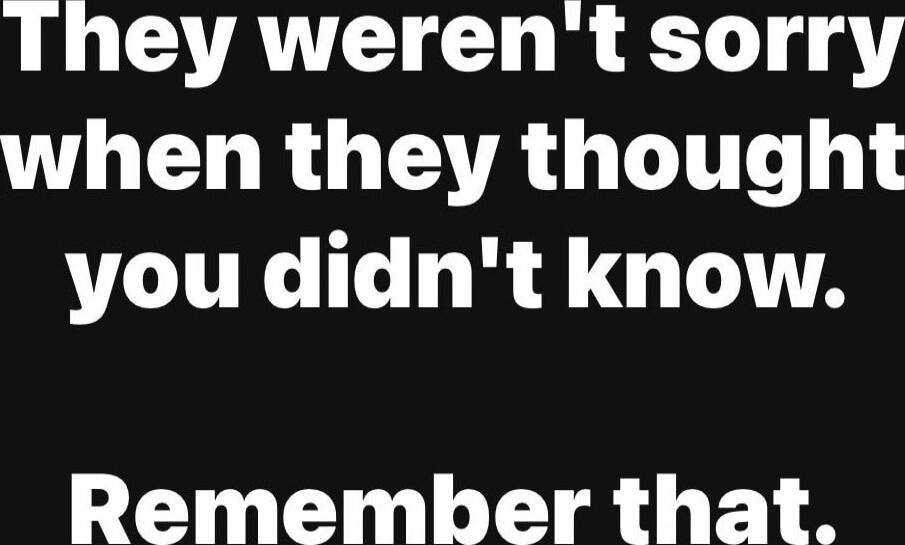 They weren't sorry when they thought you didn't know. Remember that.