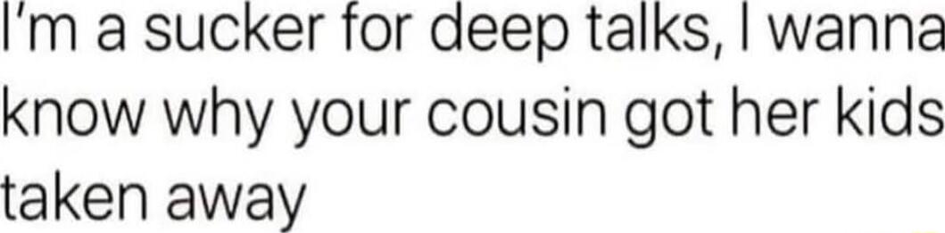 Im a sucker for deep talks wanna know why your cousin got her kids taken away