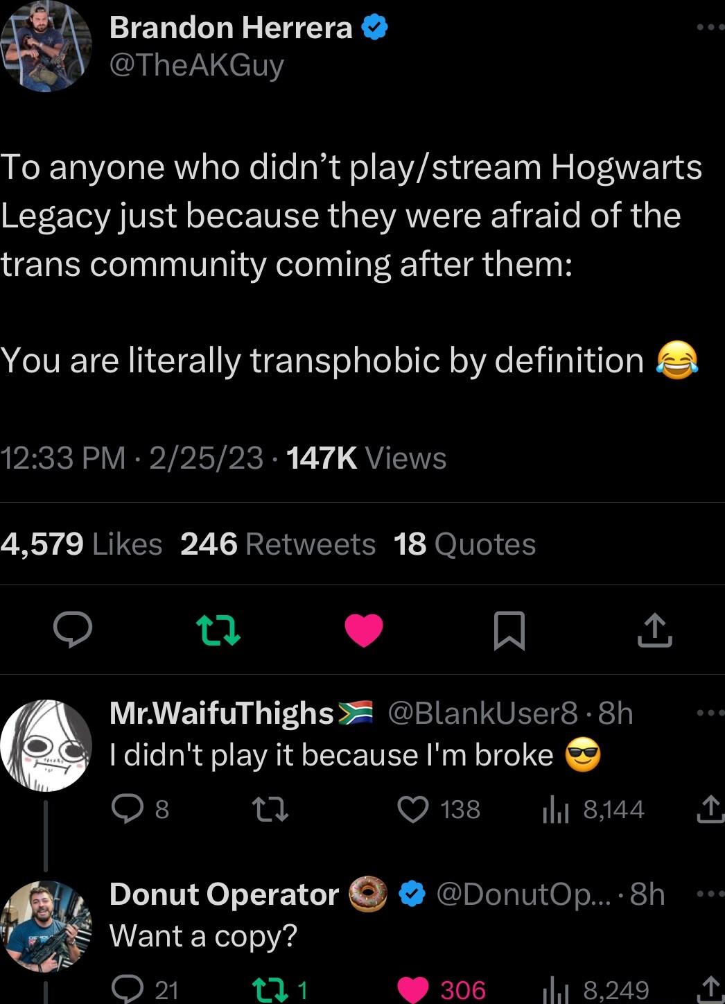 Brandon Herrera AR ET To anyone who didnt playstream Hogwarts Legacy just because they were afraid of the trans community coming after them You are literally transphobic by definition 1233 PM 22523 147K Views 4579 Likes 246 Retweets 18 Quotes Q 0t L 4 R MrWaifuThighs 3 BlankUser8 8h I didnt play it because Im broke F n Q18 lysus A Donut Operator DonutOp 8h 8 Wanta copy Oz 1 306 8249 M