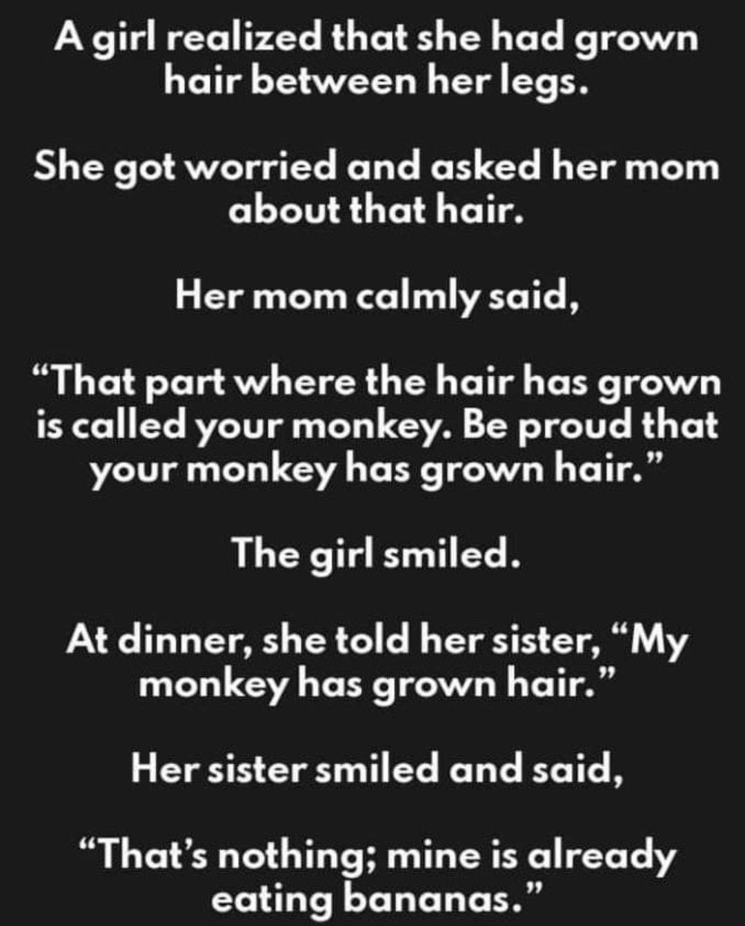 A girl realized that she had grown hair between her legs She got worried and asked her mom about that hair Her mom calmly said That part where the hair has grown is called your monkey Be proud that your monkey has grown hair LLCY T T EC R At dinner she told her sister My monkey has grown hair Her sister smiled and said Thats nothing mine is already eating bananas
