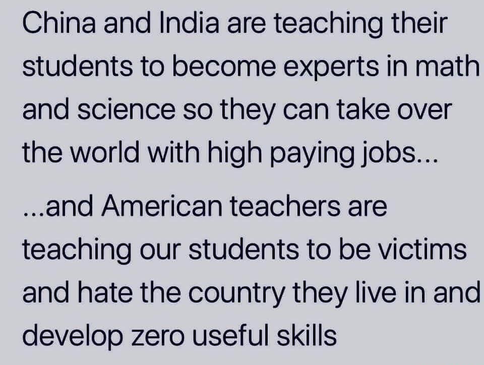 China and India are teaching their students to become experts in math and science so they can take over the world with high paying jobs and American teachers are teaching our students to be victims and hate the country they live in and develop zero useful skills