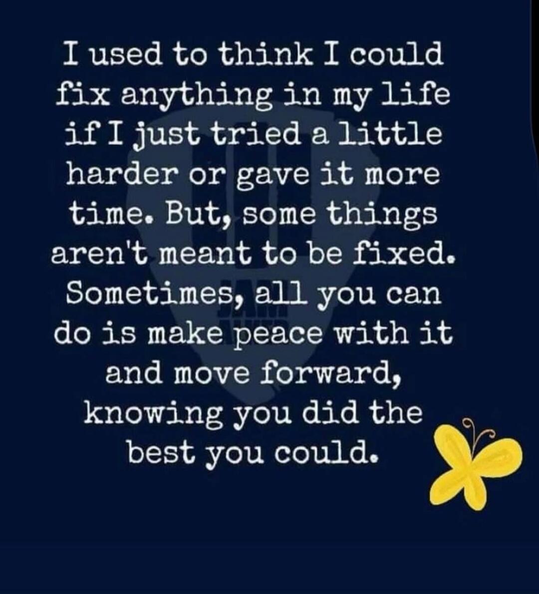 I used to think I could fix anything in my life if I just tried a little harder or gave it more time. But, some things aren't meant to be fixed. Sometimes, all you can do is make peace with it and move forward, knowing you did the best you could.