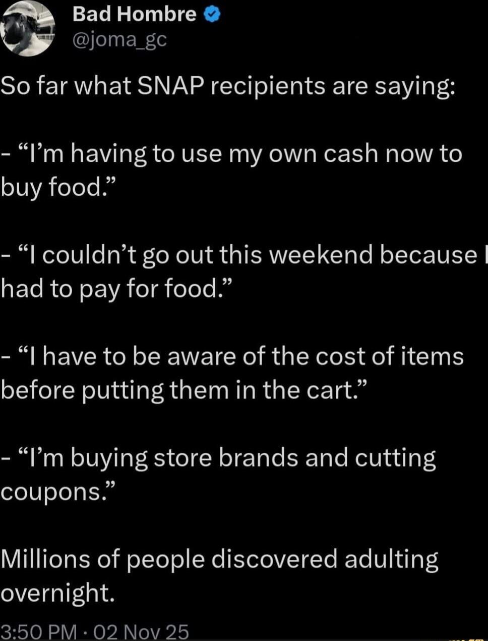So far what SNAP recipients are saying:

- “I’m having to use my own cash now to buy food.”

- “I couldn’t go out this weekend because I had to pay for food.”

- “I have to be aware of the cost of items before putting them in the cart.”

- “I’m buying store brands and cutting coupons.”

Millions of people discovered adulting overnight.