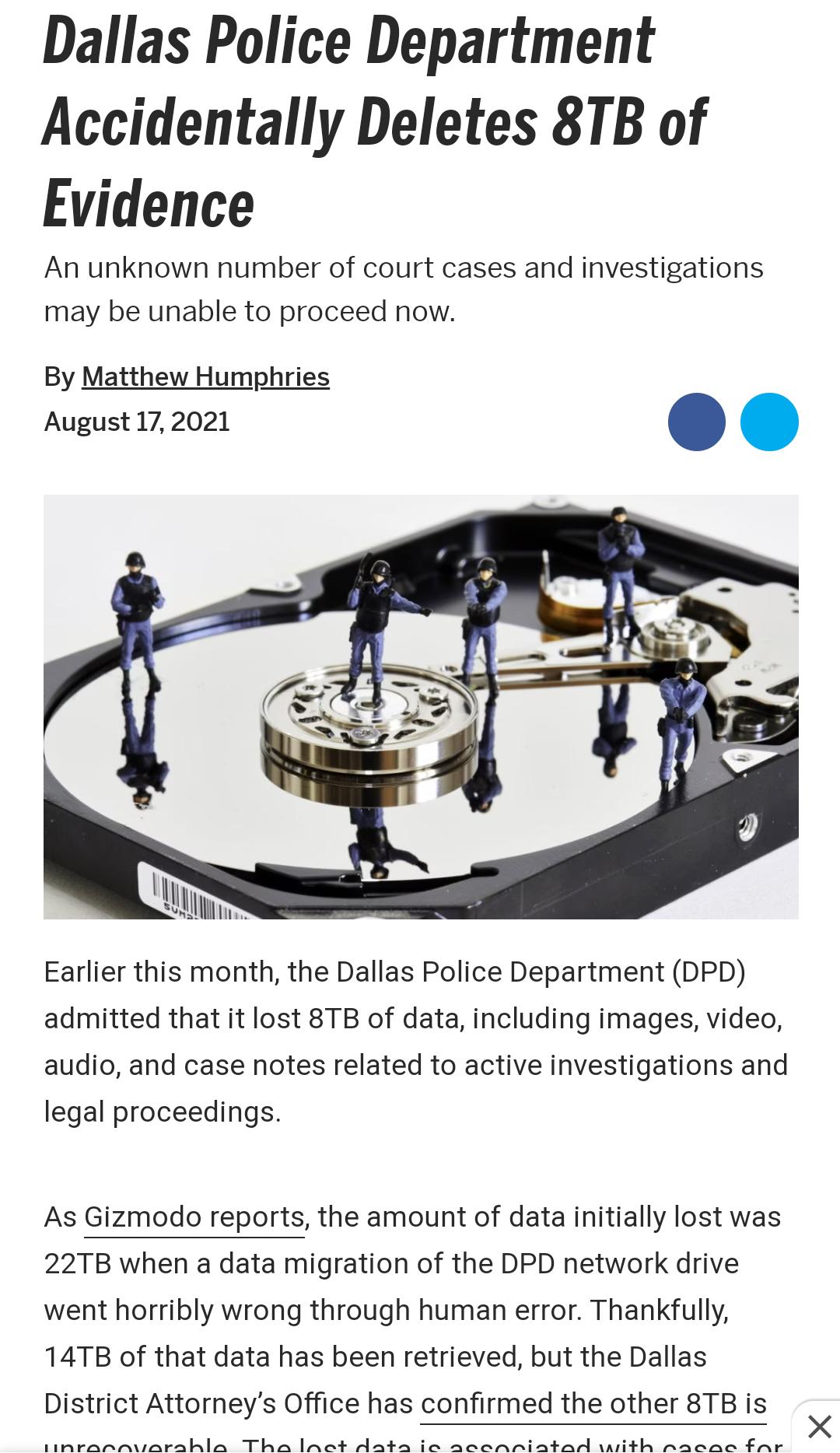 Dallas Police Department Accidentally Deletes 8TB of Evidence An unknown number of court cases and investigations may be unable to proceed now By Matthew Humphries August 172021 Earlier this month the Dallas Police Department DPD admitted that it lost 8TB of data including images video audio and case notes related to active investigations and legal proceedings As Gizmodo reports the amount of data