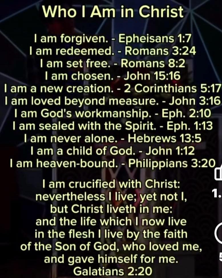 Who I Am in Christ
I am forgiven. - Ephesians 1:7
I am redeemed. - Romans 3:24
I am set free. - Romans 8:2
I am chosen. - John 15:16
I am a new creation. - 2 Corinthians 5:17
I am loved beyond measure. - John 3:16
I am God's workmanship. - Eph. 2:10
I am sealed with the Spirit. - Eph. 1:13
I am never alone. - Hebrews 13:5
I am a child of God. - Joh