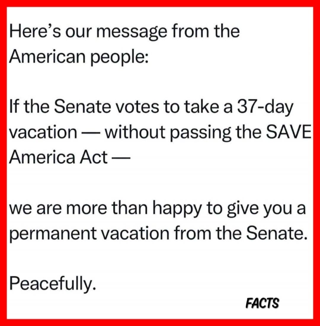 Here's our message from the American people: If the Senate votes to take a 37-day vacation — without passing the SAVE America Act — we are more than happy to give you a permanent vacation from the Senate. Peacefully. FACTS