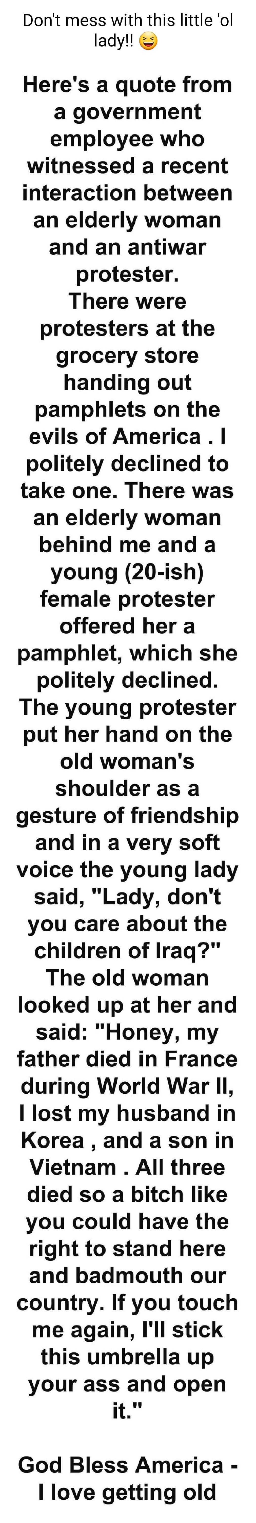 Dont mess with this little ol lady Heres a quote from a government employee who withessed a recent interaction between an elderly woman and an antiwar protester There were protesters at the grocery store handing out pamphlets on the evils of America politely declined to take one There was an elderly woman behind me and a young 20 ish female protester offered her a pamphlet which she politely decli