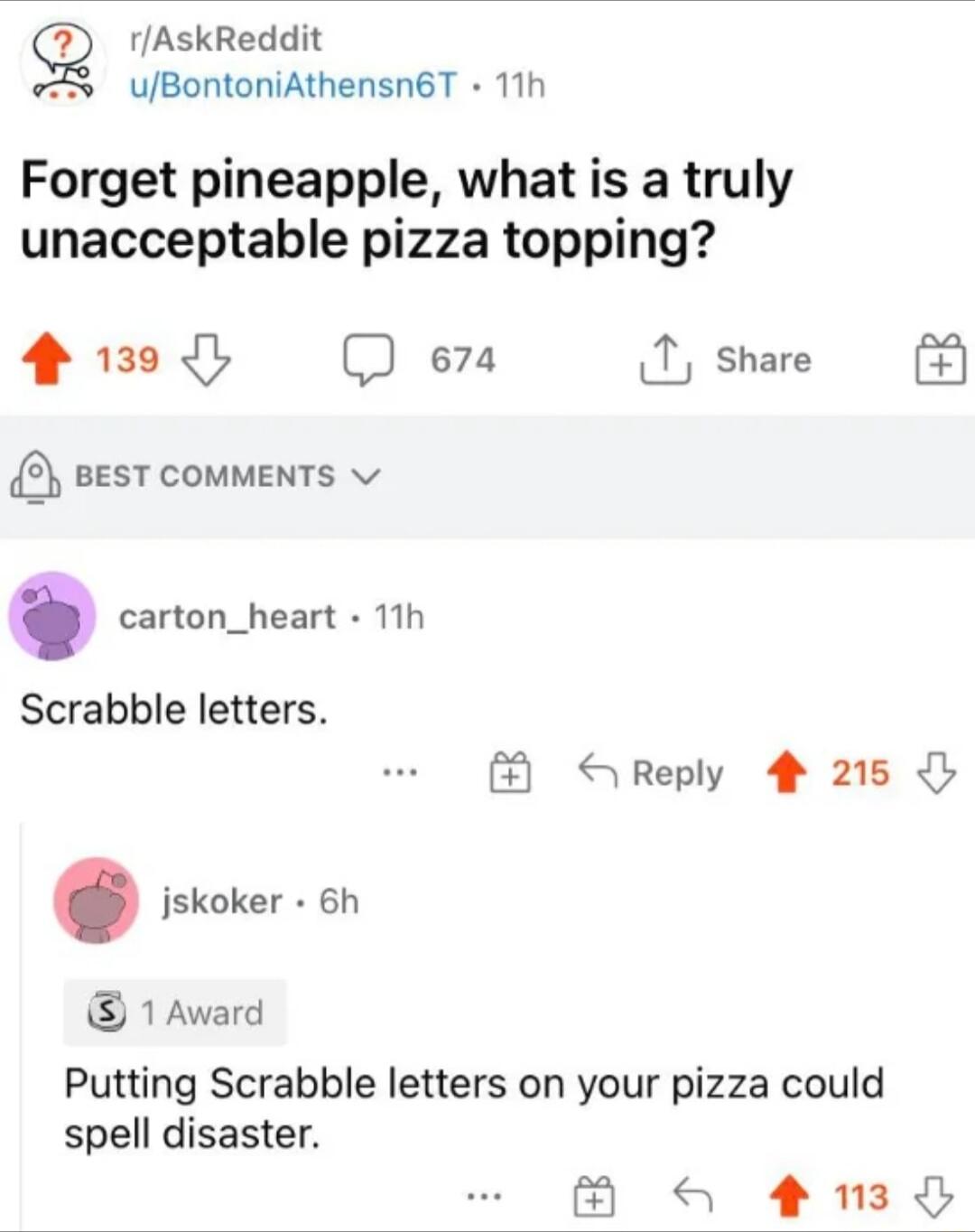 9 rAskReddit 7 UuBontoniAthensn6T 11h Forget pineapple what is a truly unacceptable pizza topping 4 130 D e7a 1 share B vesT couments carton_heart 11h Scrabble letters jskoker 6h 1 Award Reply 4 215 Putting Scrabble letters on your pizza could spell disaster 3y