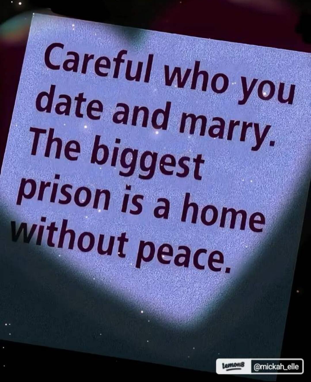 Careful who you date and marry. The biggest prison is a home without peace.