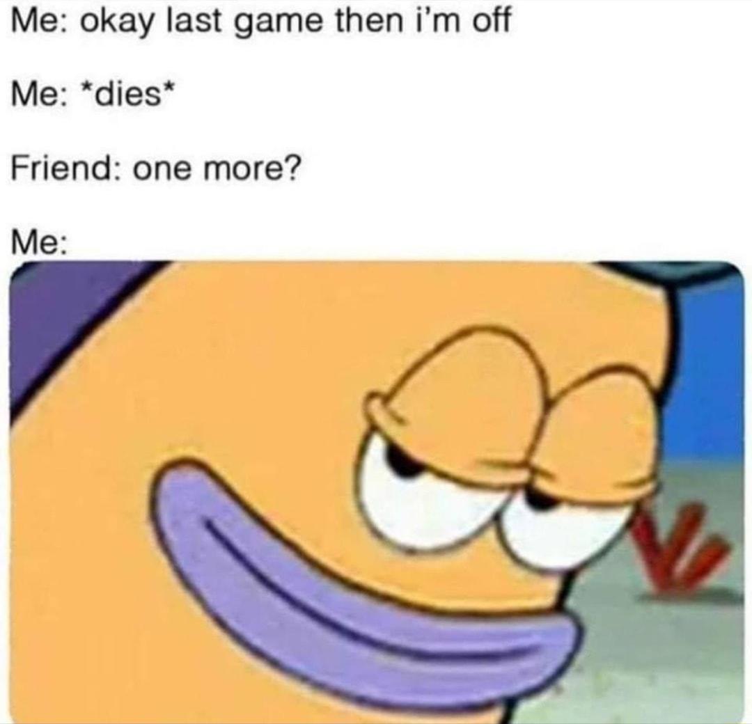 Me okay last game then im off Me dies Friend one more Me