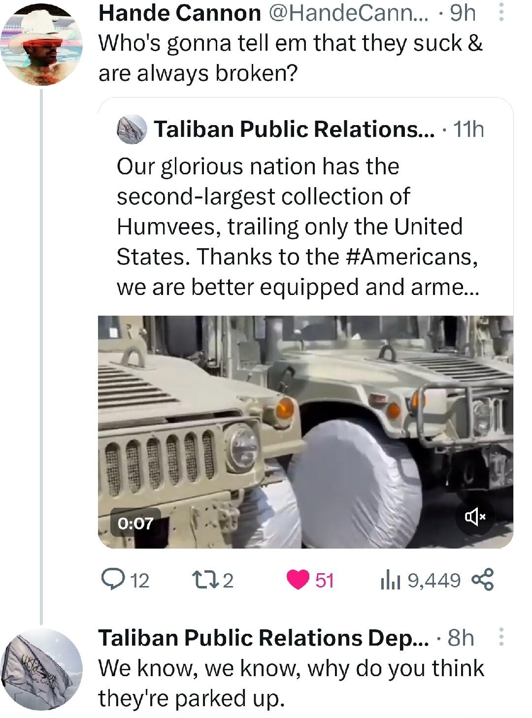 i Hande Cannon HandeCann 9h Whos gonna tell em that they suck are always broken Taliban Public Relations 11h Our glorious nation has the second largest collection of Humvees trailing only the United States Thanks to the Americans we are better equipped and arme Q1 N2 51 1l 9449 Taliban Public Relations Dep 8h We know we know why do you think theyre parked up