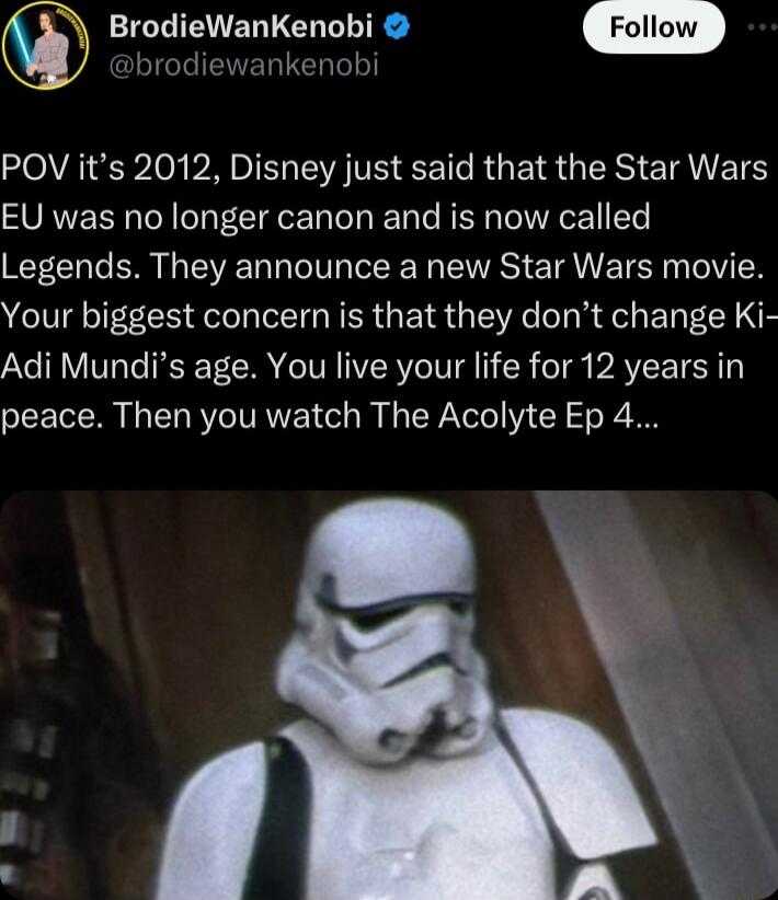 BrodieWanKenobi brodiewankenobi POV its 2012 Disney just said that the Star Wars EU was no longer canon and is now called Legends They announce a new Star Wars movie Your biggest concern is that they dont change Ki Adi Mundis age You live your life for 12 years in peace Then you watch The Acolyte Ep 4