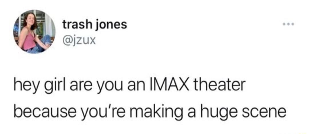 trash jones jzux hey girl are you an IMAX theater because youre making a huge scene