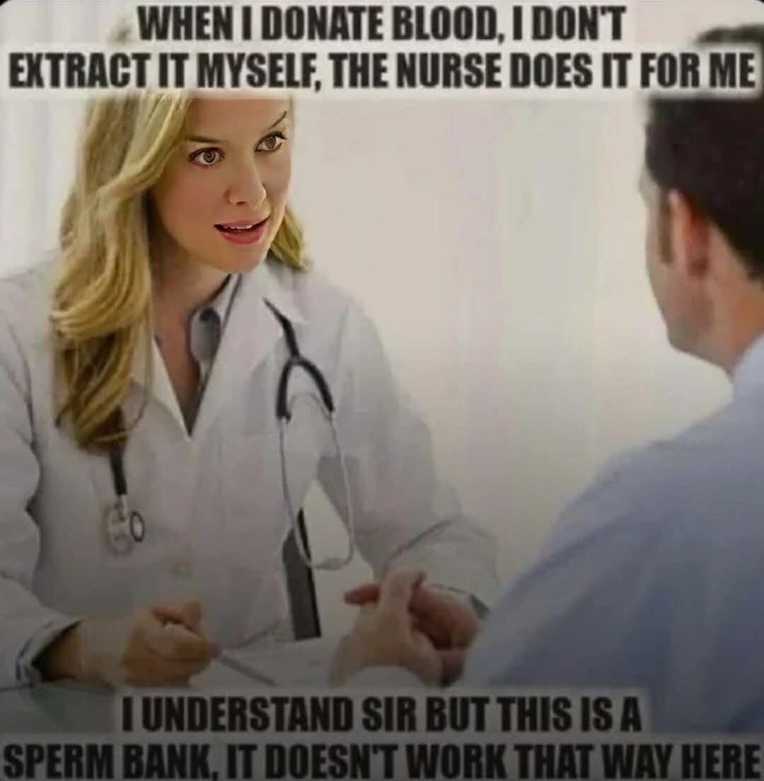 WHEN I DONATE BLOOD, I DON'T EXTRACT IT MYSELF, THE NURSE DOES IT FOR ME
I UNDERSTAND SIR BUT THIS IS A SPERM BANK, IT DOESN'T WORK THAT WAY HERE