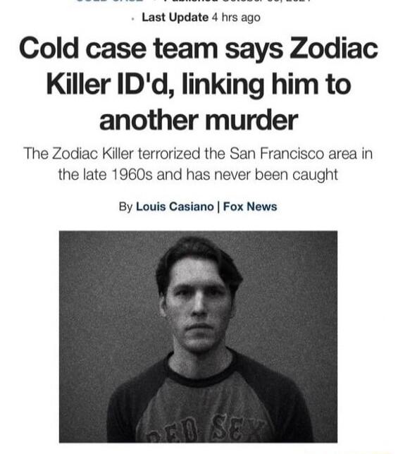 COLD CASE. Last Update 4 hrs ago. Cold case team says Zodiac Killer ID'd, linking him to another murder. The Zodiac Killer terrorized the San Francisco area in the late 1960s and has never been caught. By Louis Casiano | Fox News.