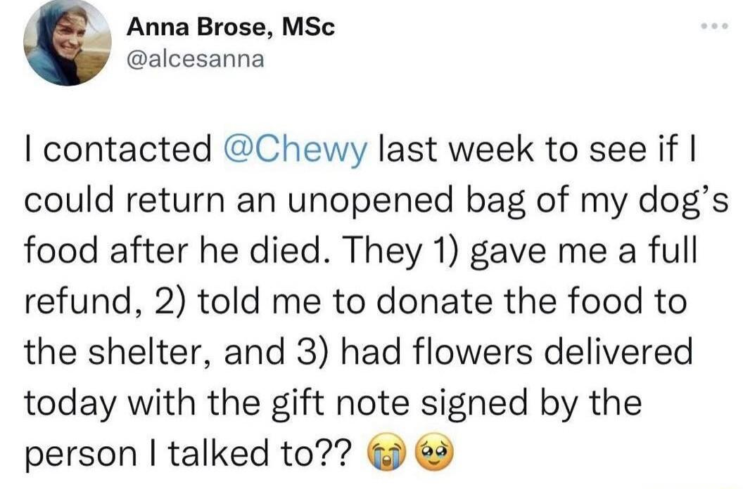 Anna Brose MSc alcesanna contacted Chewy last week to see if could return an unopened bag of my dogs food after he died They 1 gave me a full refund 2 told me to donate the food to the shelter and 3 had flowers delivered today with the gift note signed by the person talked to