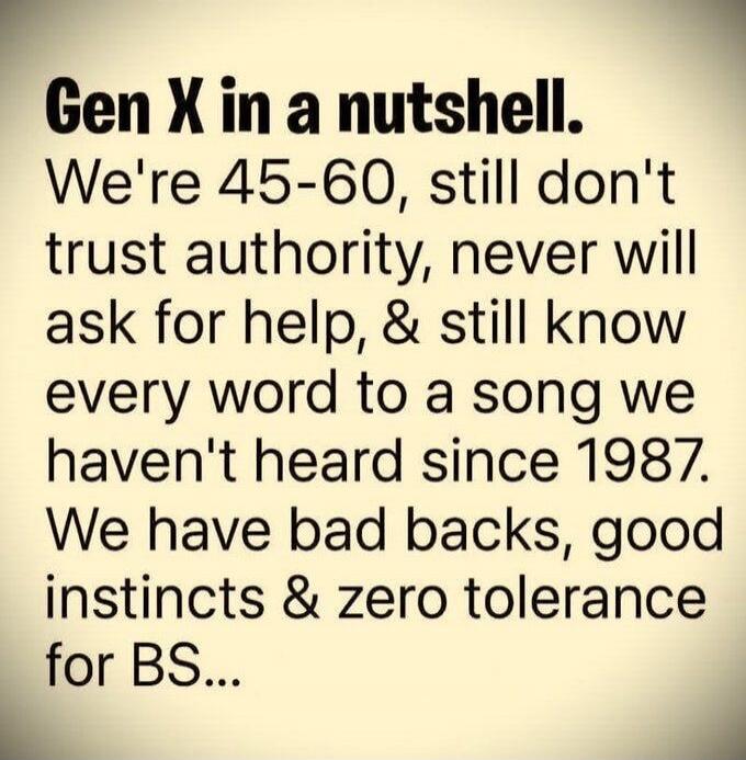 Gen X in a nutshell. We're 45-60, still don't trust authority, never will ask for help, & still know every word to a song we haven't heard since 1987. We have bad backs, good instincts & zero tolerance for BS...