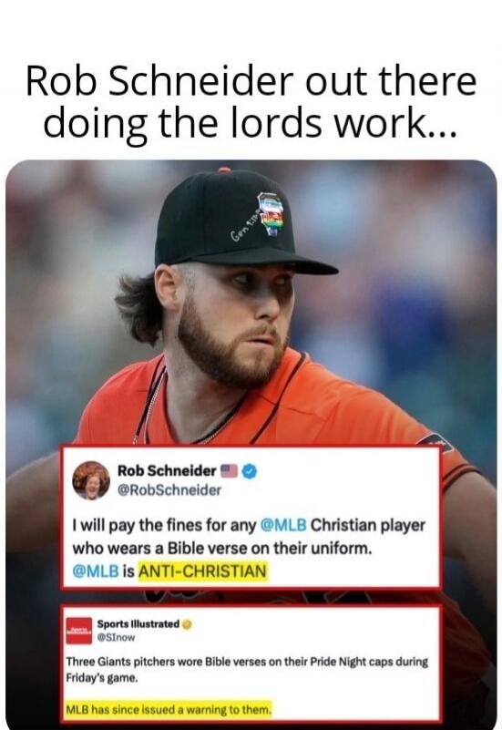 Rob Schneider out there doing the lords work... Rob Schneider @RobSchneider I will pay the fines for any @MLB Christian player who wears a Bible verse on their uniform. @MLB is ANTI-CHRISTIAN. Sports Illustrated @SInow Three Giants pitchers wore Bible verses on their Pride Night caps during Friday's game. MLB has since issued a warning to them.