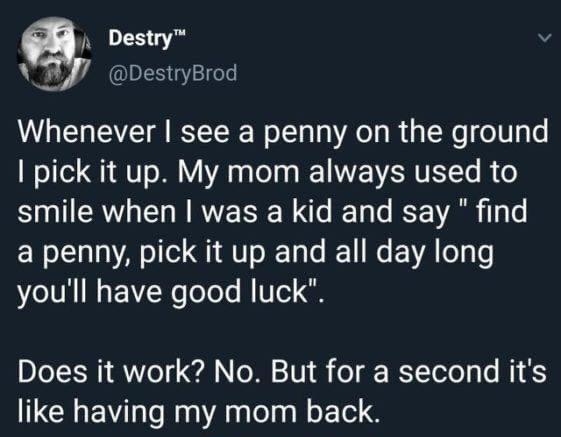 Destry v W IS Y18 Whenever see a penny on the ground pick it up My mom always used to smile when was a kid and say find Rl A oo Q1 AV o XTa e REE1 N VA o g Lo youll have good luck Does it work No But for a second its like having my mom back