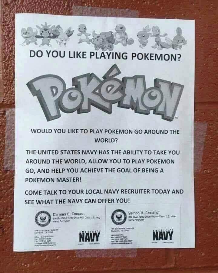 WOULD YOU LIKE TO PLAY POKEMON GO AROUND THE WORLD THE UNITED STATES NAVY HAS THE ABILITY TO TAKE YOU AROUND THE WORLD ALLOW YOU TO PLAY POKEMON GO AND HELP YOU ACHIEVE THE GOAL OF BEING A POKEMON MASTER COME TALK TO YOUR LOCAL NAVY RECRUITER TODAY AND SEE WHAT THE NAVY CAN OFFER YOU