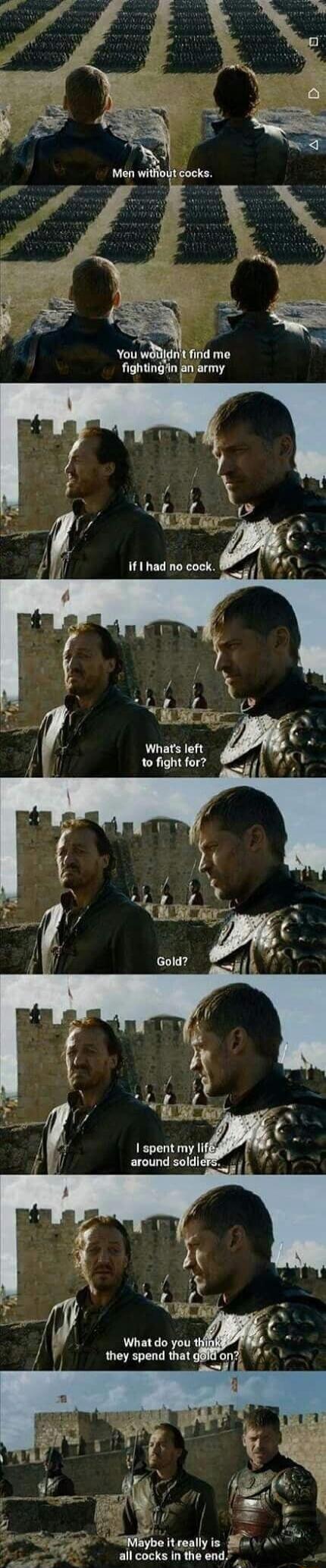 Men without cocks.
You wouldn't find me fighting in an army
If I had no cock.
What's left to fight for?
Gold?
I spent my life around soldiers.
What do you think they spend that gold on?