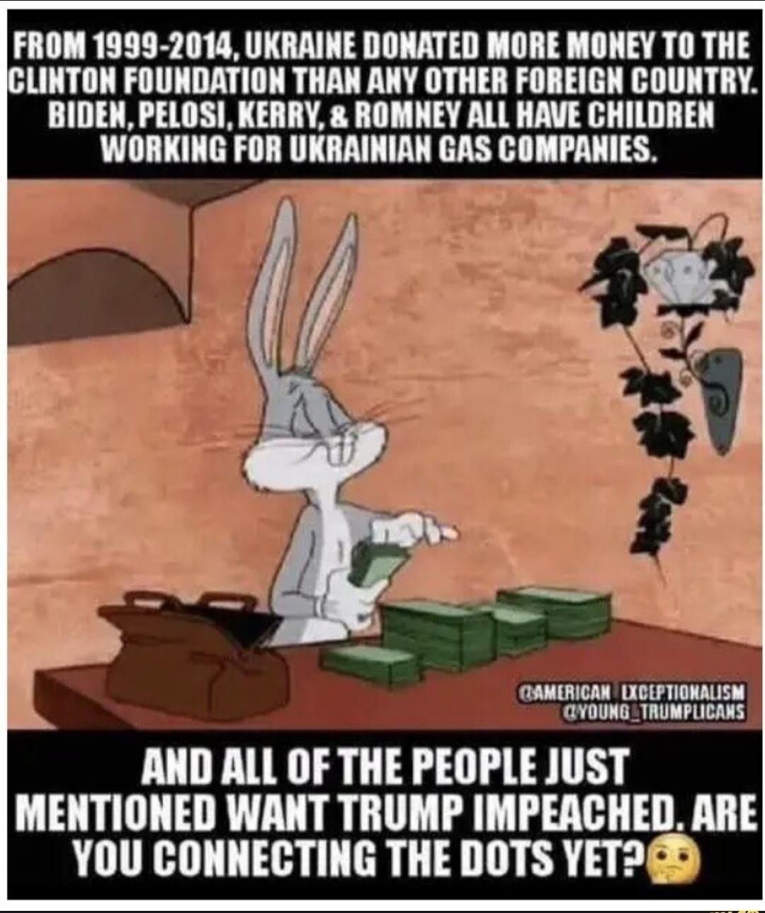 FROM 1999-2014, UKRAINE DONATED MORE MONEY TO THE CLINTON FOUNDATION THAN ANY OTHER FOREIGN COUNTRY. BIDEN, PELOSI, KERRY, & ROMNEY ALL HAVE CHILDREN WORKING FOR UKRAINIAN GAS COMPANIES. AND ALL OF THE PEOPLE JUST MENTIONED WANT TRUMP IMPEACHED. ARE YOU CONNECTING THE DOTS YET?