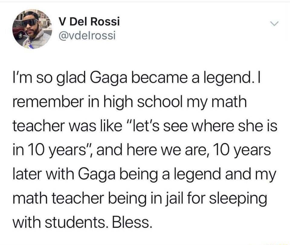 V Del Rossi vdelrossi Im so glad Gaga became a legend remember in high school my math teacher was like lets see where she is in 10 years and here we are 10 years later with Gaga being a legend and my math teacher being in jail for sleeping with students Bless