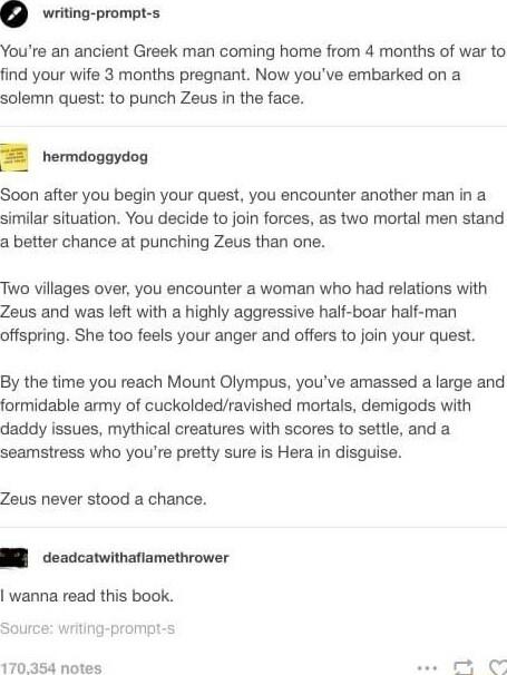 riting prompt s Youre an ancient Greek man coming home from 4 months of war to find your wife 3 months pregnant Now youve embarked on a solemn quest to punch Zeus in the face hermdoggydog Soon after you begin your quest you encounter another man in a similar situation You decide to join forces as two mortal men stand a better chance at punching Zeus than one Two villages over you encounter a woman