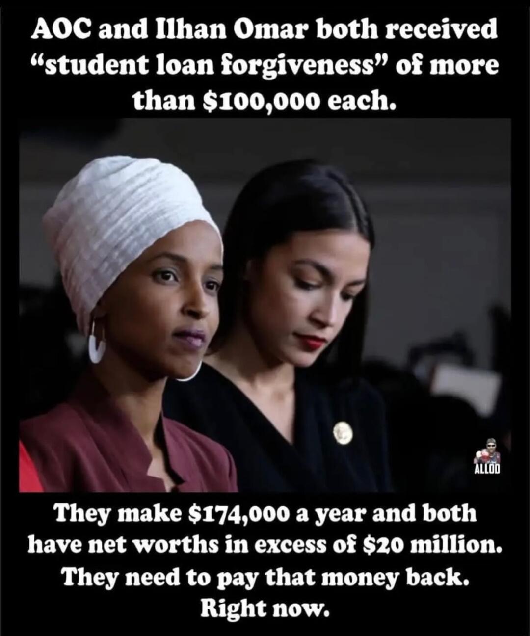 AOC and Ilhan Omar both received student loan forgiveness of more than 100000 each A k 4 They make 174000 a year and both have net worths in excess of 20 million They need to pay that money back Right now