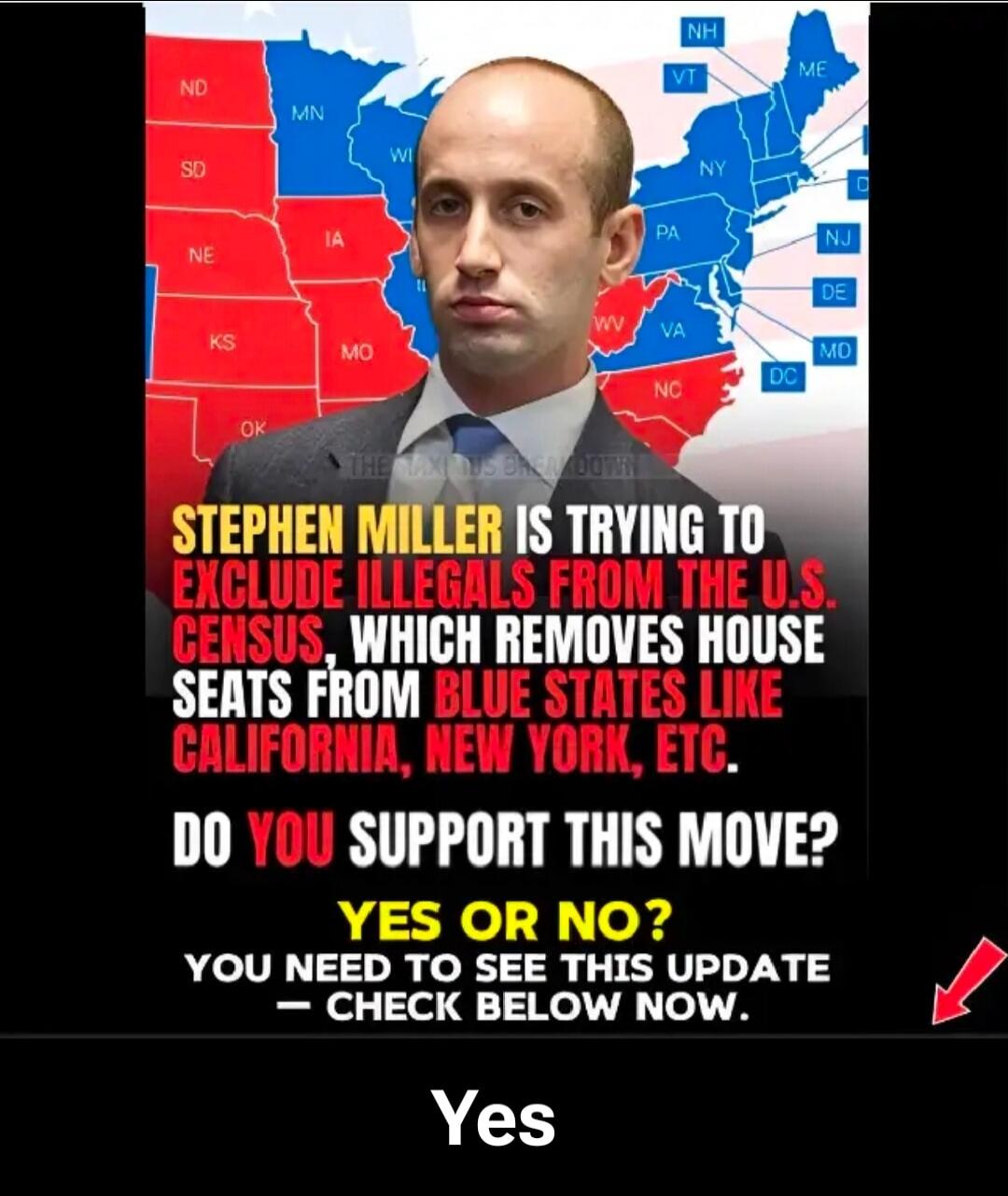 ND MN WI SD NE IA KS MO OK NH VT ME NY PA WV VA NJ DE MD DC NC Stephen Miller is trying to exclude illegals from the U.S. Census, which removes House seats from blue states like California, New York, etc. Do you support this move? Yes or No? You need to see this update - check below now. Yes