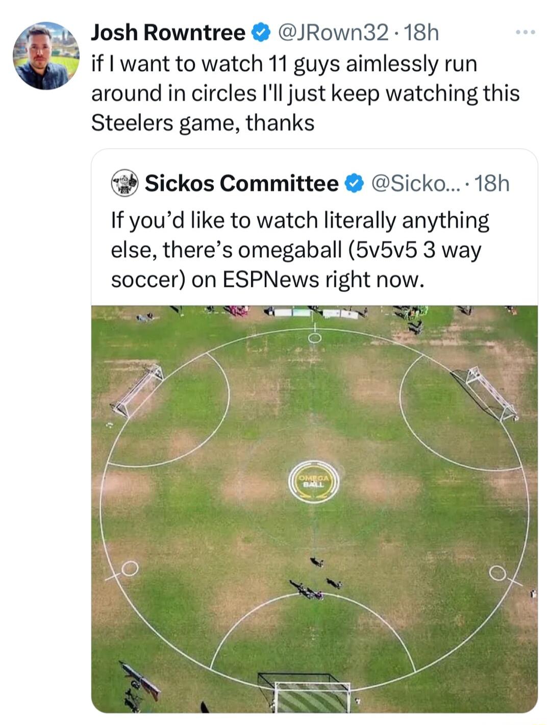 Josh Rowntree JRown32 18h if want to watch 11 guys aimlessly run around in circles Ill just keep watching this Steelers game thanks b Sickos Committee Sicko 18h If youd like to watch literally anything else theres omegaball 5v5v5 3 way soccer on ESPNews right now