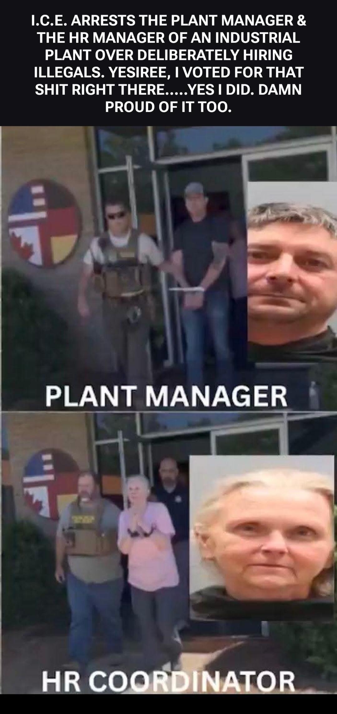I.C.E. ARRESTS THE PLANT MANAGER & THE HR MANAGER OF AN INDUSTRIAL PLANT OVER DELIBERATELY HIRING ILLEGALS. YESIREE, I VOTED FOR THAT SHIT RIGHT THERE.....YES I DID. DAMN PROUD OF IT TOO. PLANT MANAGER. HR COORDINATOR.