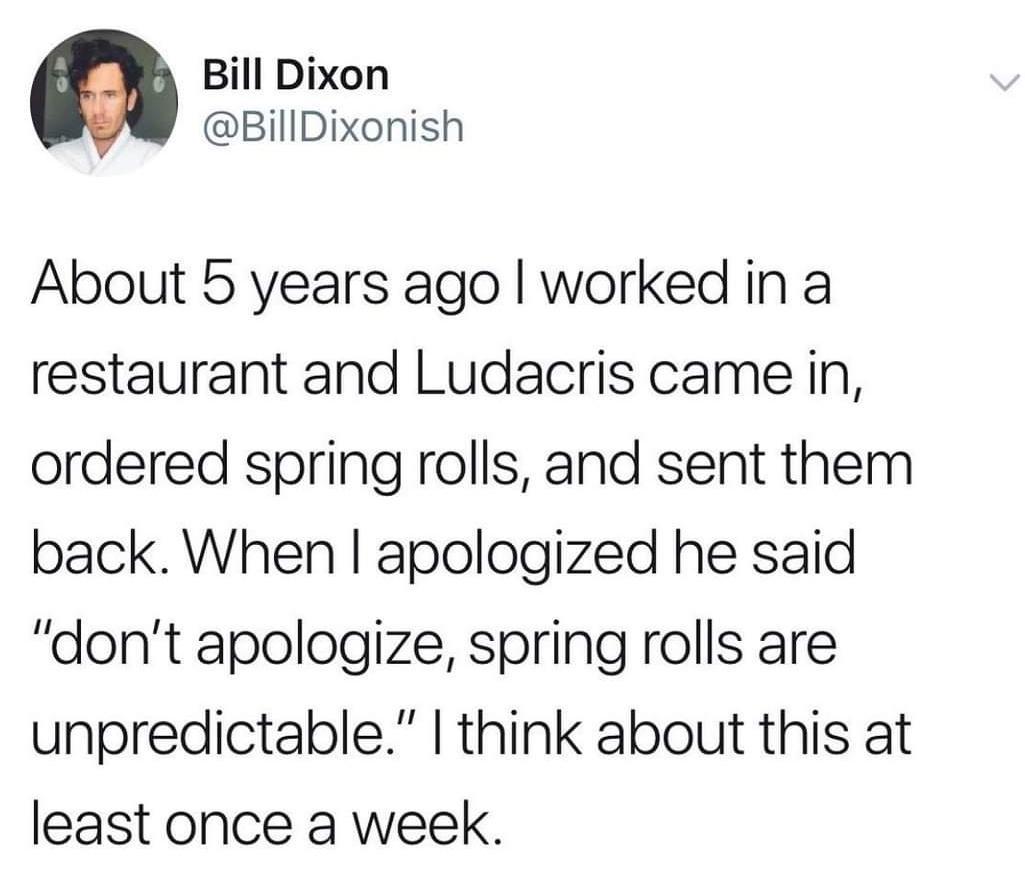 Bill Dixon BillDixonish About 5 years ago worked in a restaurant and Ludacris came in ordered spring rolls and sent them back When apologized he said dont apologize spring rolls are unpredictable think about this at least once a week