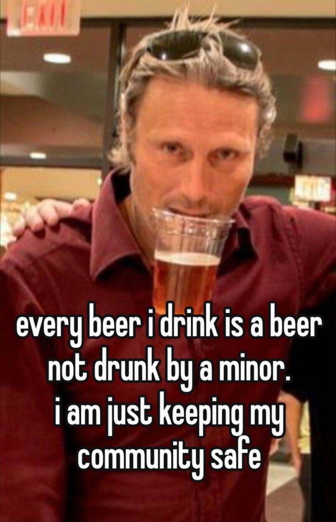 every beer i drink is a beer not drunk by a minor. i am just keeping my community safe