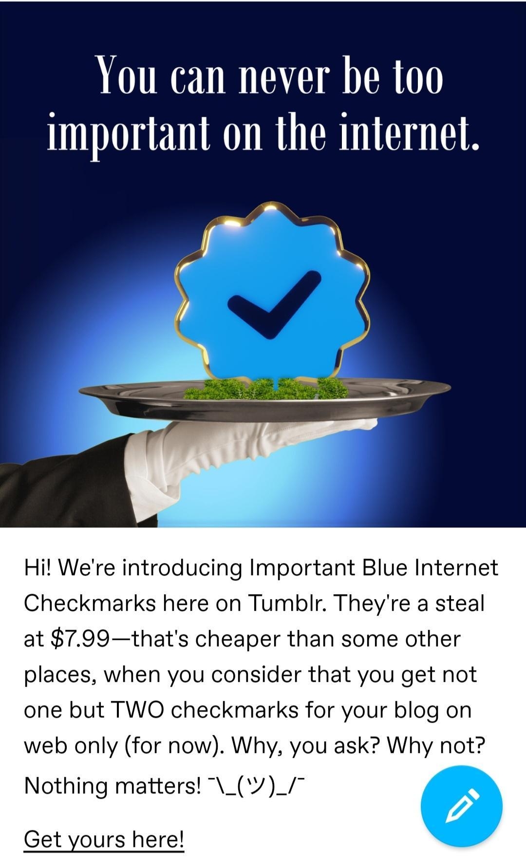 t staff You can never be too important on the internel Hil Were introducing Important Blue Internet Checkmarks here on Tumblr Theyre a steal at 799thats cheaper than some other places when you consider that you get not one but TWO checkmarks for your blog on web only for now Why you ask Why not Nothing matters __ Get yours here