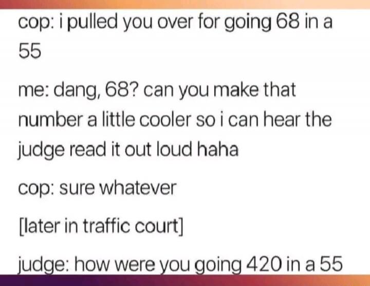 cop: i pulled you over for going 68 in a 55 me: dang, 68? can you make that number a little cooler so i can hear the judge read it out loud haha cop: sure whatever [later in traffic court] judge: how were you going 420 in a 55