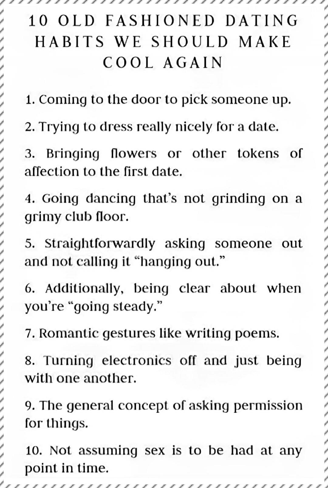 10 OLD FASHIONED DATING HABITS WE SHOULD MAKE COOL AGAIN. 1. Coming to the door to pick someone up. 2. Trying to dress really nicely for a date. 3. Bringing flowers or other tokens of affection to the first date. 4. Going dancing that's not grinding on a grimy club floor. 5. Straightforwardly asking someone out and not calling it 