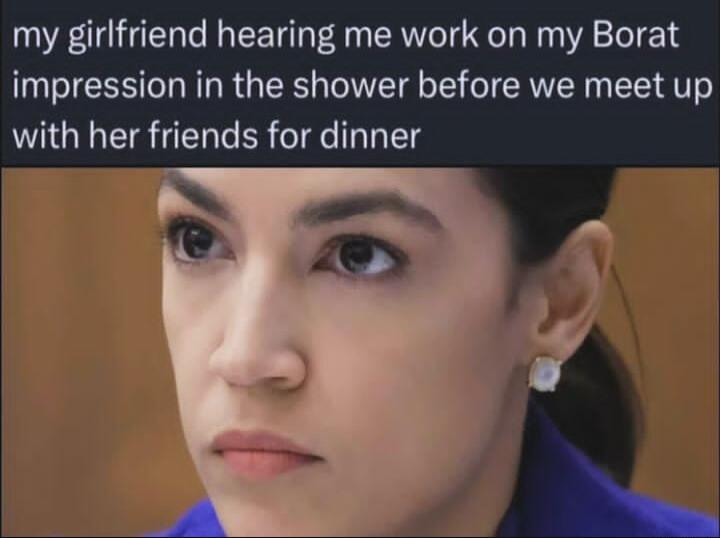 my girlfriend hearing me work on my Borat impression in the shower before we meet up with her friends for dinner o 5 Qm