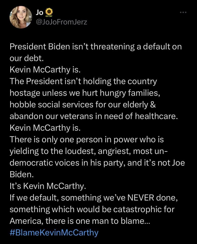 o JoloFromJerz President Biden isnt threatening a default on our debt Kevin McCarthy is The President isnt holding the country hostage unless we hurt hungry families hobble social services for our elderly abandon our veterans in need of healthcare Kevin McCarthy is There s only one person in power who is yielding to the loudest angriest most un democratic voices in his party and its not Joe Biden 