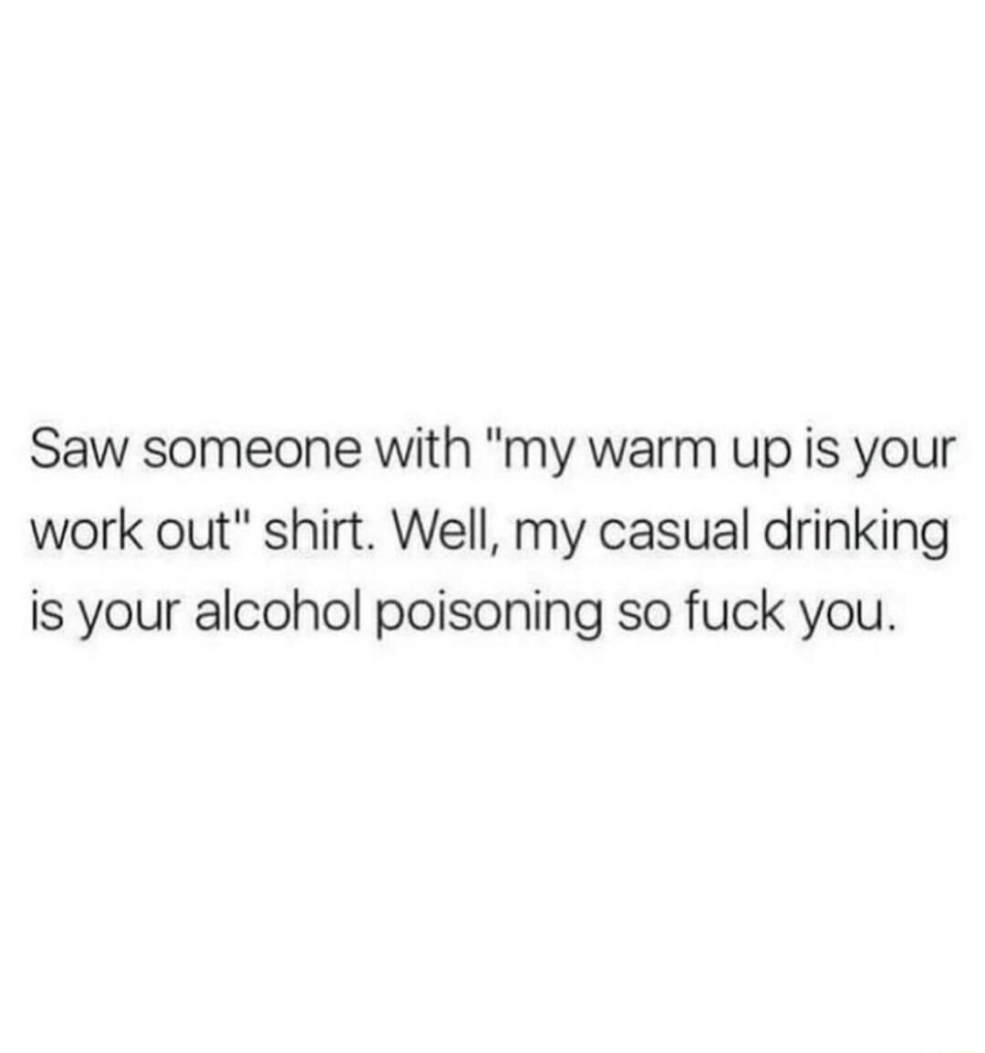 Saw someone with my warm up is your work out shirt Well my casual drinking is your alcohol poisoning so fuck you